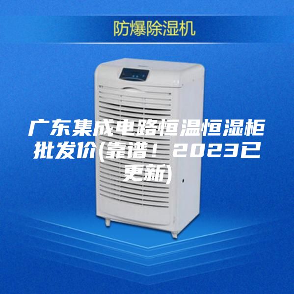 廣東集成電路恒溫恒濕柜批發價(靠譜！2023已更新)