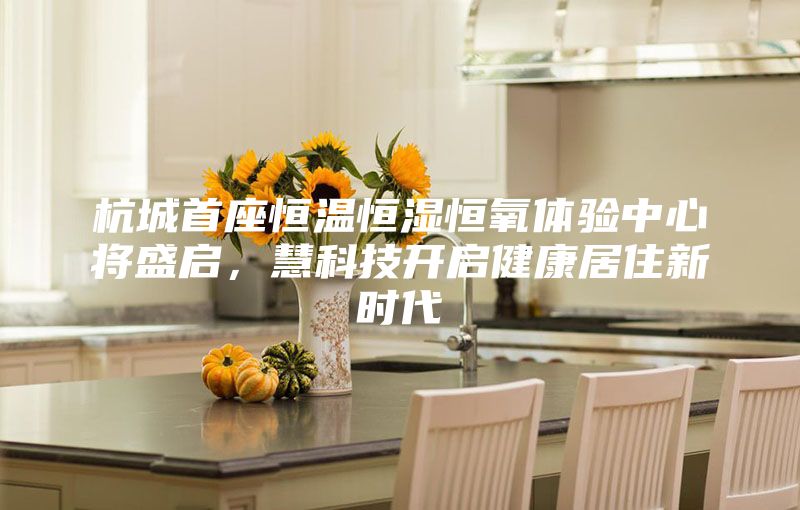 杭城首座恒溫恒濕恒氧體驗中心將盛啟，慧科技開啟健康居住新時代
