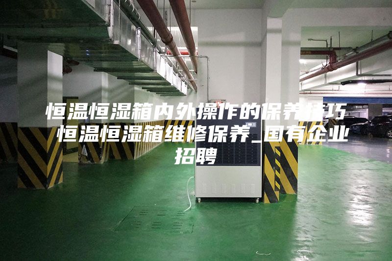 恒溫恒濕箱內外操作的保養技巧 恒溫恒濕箱維修保養_國有企業招聘