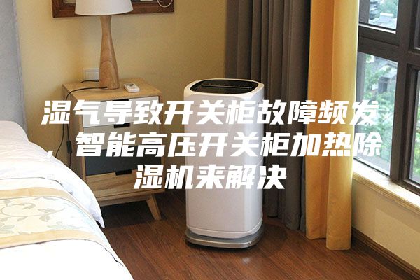 濕氣導致開關柜故障頻發，智能高壓開關柜加熱除濕機來解決