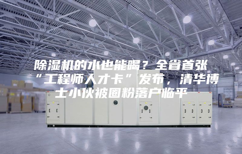 除濕機的水也能喝？全省首張“工程師人才卡”發布，清華博士小伙被圈粉落戶臨平